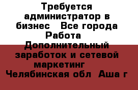 Требуется администратор в бизнес - Все города Работа » Дополнительный заработок и сетевой маркетинг   . Челябинская обл.,Аша г.